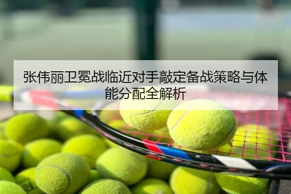 张伟丽卫冕战临近对手敲定备战策略与体能分配全解析