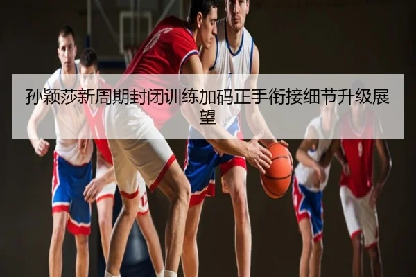 孙颖莎新周期封闭训练加码正手衔接细节升级展望