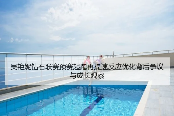 吴艳妮钻石联赛预赛起跑再提速反应优化背后争议与成长观察