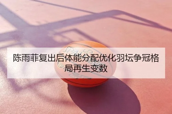 陈雨菲复出后体能分配优化羽坛争冠格局再生变数