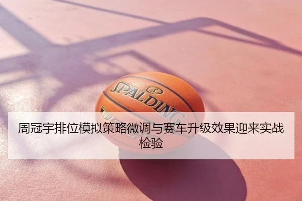 周冠宇排位模拟策略微调与赛车升级效果迎来实战检验