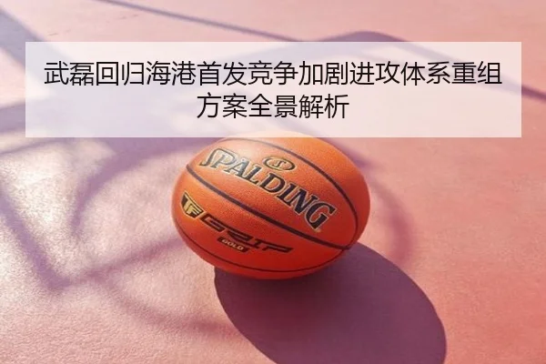 武磊回归海港首发竞争加剧进攻体系重组方案全景解析